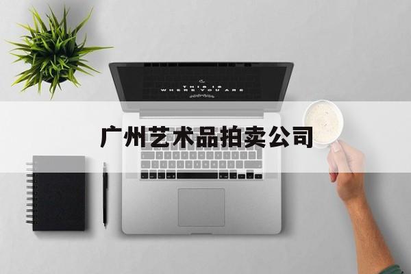 广州艺术品拍卖公司：(广州拍卖行业排名前十)