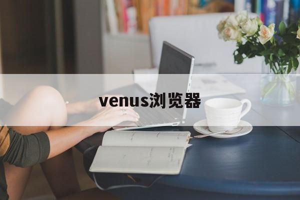 venus浏览器：(vivaldi浏览器安卓下载)